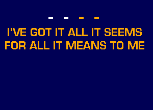 I'VE GOT IT ALL IT SEEMS
FOR ALL IT MEANS TO ME