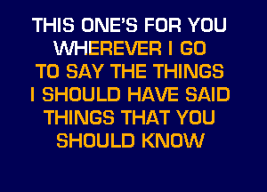 THIS ONE'S FOR YOU
WHEREVER I GO
TO SAY THE THINGS
I SHOULD HAVE SAID
THINGS THAT YOU
SHOULD KNOW