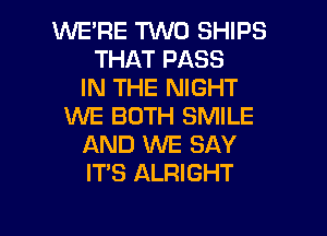 WE'RE TVVD SHIPS
THAT PASS
IN THE NIGHT
WE BOTH SMILE
AND XNE SAY
ITS ALRIGHT

g