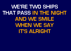 WERE TWO SHIPS
THAT PASS IN THE NIGHT
AND WE SMILE
WHEN WE SAY
ITS ALRIGHT