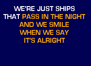 WERE JUST SHIPS
THAT PASS IN THE NIGHT
AND WE SMILE
WHEN WE SAY
ITS ALRIGHT