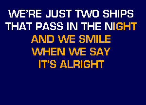 WERE JUST TWO SHIPS
THAT PASS IN THE NIGHT
AND WE SMILE
WHEN WE SAY
ITS ALRIGHT