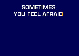 SOMETIMES
YOU FEEL AFRAID