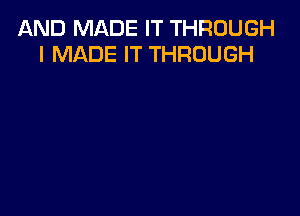 AND MADE IT THROUGH
I MADE IT THROUGH