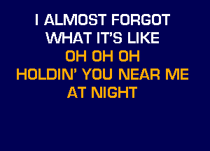 I ALMOST FORGOT
WHAT ITS LIKE
0H 0H 0H
HOLDIN' YOU NEAR ME
AT NIGHT