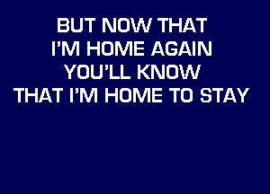 BUT NOW THAT
I'M HOME AGAIN
YOU'LL KNOW
THAT I'M HUME TO STAY