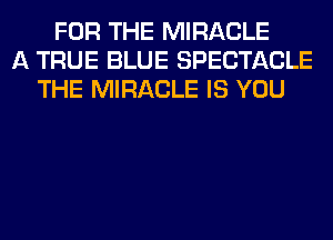 FOR THE MIRACLE
A TRUE BLUE SPECTACLE
THE MIRACLE IS YOU