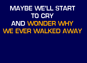 MAYBE WE'LL START
T0 CRY
AND WONDER WHY
WE EVER WALKED AWAY