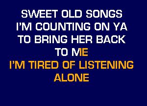 SWEET OLD SONGS
I'M COUNTING 0N YA
TO BRING HER BACK

TO ME
I'M TIRED OF LISTENING
ALONE