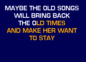 MAYBE THE OLD SONGS
WILL BRING BACK
THE OLD TIMES
AND MAKE HER WANT
TO STAY