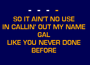 80 IT AIN'T N0 USE
IN CALLIN' OUT MY NAME
GAL
LIKE YOU NEVER DONE
BEFORE