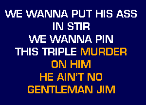 WE WANNA PUT HIS ASS
IN STIR
WE WANNA PIN
THIS TRIPLE MURDER
0N HIM
HE AIN'T N0
GENTLEMAN JIM