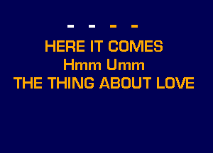 HERE IT COMES
Hmm Umm

THE THING ABOUT LOVE