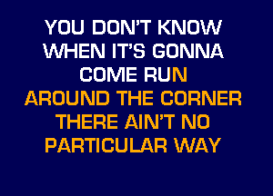 YOU DON'T KNOW
WHEN ITS GONNA
COME RUN
AROUND THE CORNER
THERE AIN'T N0
PARTICULAR WAY