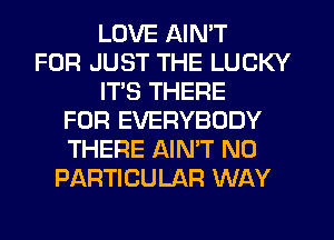 LOVE AIN'T
FOR JUST THE LUCKY
IT'S THERE
FOR EVERYBODY
THERE AINW N0
PARTICULAR WAY