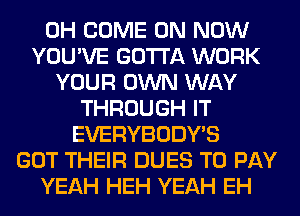 0H COME ON NOW
YOU'VE GOTTA WORK
YOUR OWN WAY
THROUGH IT
EVERYBODY'S
GOT THEIR DUES TO PAY
YEAH HEH YEAH EH