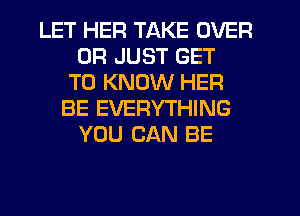 LET HER TAKE OVER
0R JUST GET
TO KNOW HER
BE EVERYTHING
YOU CAN BE