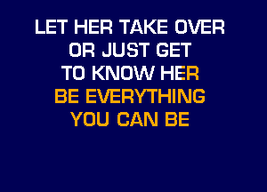 LET HER TAKE OVER
0R JUST GET
TO KNOW HER
BE EVERYTHING
YOU CAN BE