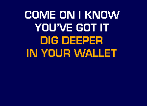 COME ON I KNOW
YOU'VE GOT IT
DIG DEEPER

IN YOUR WALLET