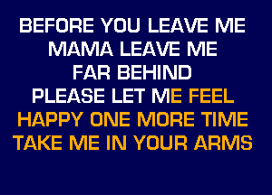 BEFORE YOU LEAVE ME
MAMA LEAVE ME
FAR BEHIND
PLEASE LET ME FEEL
HAPPY ONE MORE TIME
TAKE ME IN YOUR ARMS