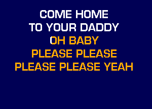 COME HOME
TO YOUR DADDY
0H BABY
PLEASE PLEASE
PLEASE PLEASE YEAH
