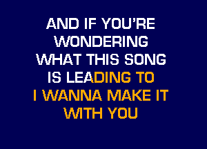 AND IF YOU'RE
WONDERING
WHAT THIS SONG

IS LEADING TO
I WANNA MAKE IT
W'ITH YOU