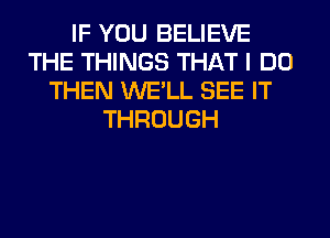 IF YOU BELIEVE
THE THINGS THAT I DO
THEN WE'LL SEE IT
THROUGH