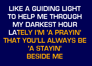 LIKE A GUIDING LIGHT
TO HELP ME THROUGH
MY DARKEST HOUR
LATELY I'M 'A PRAYIN'
THAT YOU'LL ALWAYS BE
'A STAYIN'
BESIDE ME