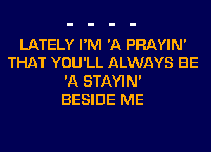 LATELY I'M 'A PRAYIN'
THAT YOU'LL ALWAYS BE
'A STAYIN'
BESIDE ME