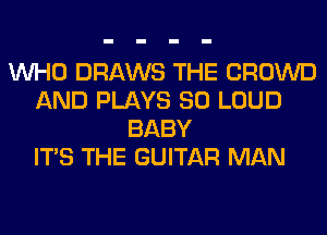 WHO DRAWS THE CROWD
AND PLAYS SO LOUD
BABY
ITS THE GUITAR MAN