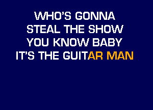 WHO'S GONNA
STEAL THE SHOW
YOU KNOW BABY

IT'S THE GUITAR MAN