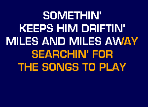 SOMETHIN'
KEEPS HIM DRIFTIN'
MILES AND MILES AWAY
SEARCHIN' FOR
THE SONGS TO PLAY