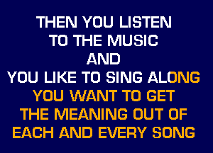 THEN YOU LISTEN
TO THE MUSIC
AND
YOU LIKE TO SING ALONG
YOU WANT TO GET
THE MEANING OUT OF
EACH AND EVERY SONG