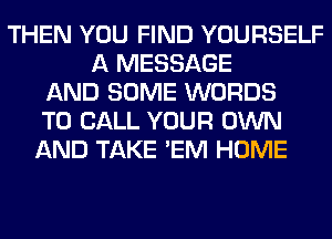 THEN YOU FIND YOURSELF
A MESSAGE
AND SOME WORDS
TO CALL YOUR OWN
AND TAKE 'EM HOME