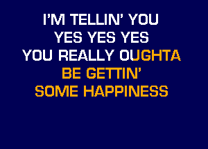 I'M TELLIN' YOU
YES YES YES
YOU REALLY OUGHTA
BE GETTIN'
SOME HAPPINESS