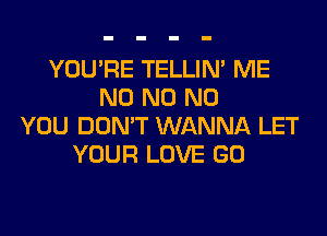 YOU'RE TELLIM ME
N0 N0 N0
YOU DON'T WANNA LET
YOUR LOVE GO