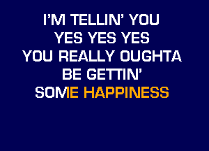 I'M TELLIN' YOU
YES YES YES
YOU REALLY OUGHTA
BE GETTIN'
SOME HAPPINESS