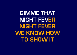 GIMME THAT
NIGHT FEVER
NIGHT FEVER

WE KNOW HOW
TO SHOW IT