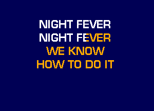 NIGHT FEVER
NIGHT FEVER
WE KNOW

HOW TO DO IT