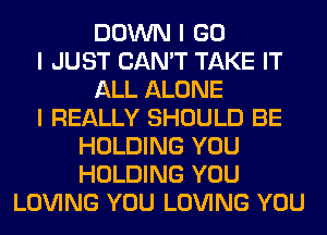 DOWN I GO
I JUST CAN'T TAKE IT
ALL ALONE
I REALLY SHOULD BE
HOLDING YOU
HOLDING YOU
LOVING YOU LOVING YOU