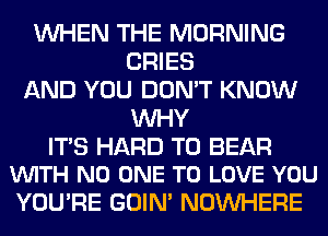 WHEN THE MORNING
CRIES
AND YOU DON'T KNOW
WHY

ITS HARD TO BEAR
VUITH NO ONE TO LOVE YOU

YOU'RE GOIN' NOUVHERE