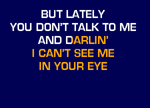 BUT LATELY
YOU DON'T TALK TO ME
AND DARLIN'
I CAN'T SEE ME
IN YOUR EYE