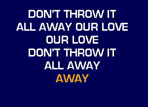 DON'T THROW IT
ALL AWAY OUR LOVE
OUR LOVE
DON'T THROW IT

ALL AWAY
AWAY