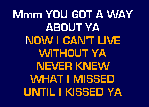 Mmm YOU GOT A WAY
ABOUT YA
NOWI CANT LIVE
WITHOUT YA
NEVER KNEW
WHAT I MISSED
UNTIL I KISSED YA