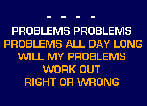 PROBLEMS PROBLEMS
PROBLEMS ALL DAY LONG
WILL MY PROBLEMS
WORK OUT
RIGHT 0R WRONG
