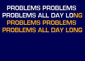 PROBLEMS PROBLEMS
PROBLEMS ALL DAY LONG
PROBLEMS PROBLEMS
PROBLEMS ALL DAY LONG