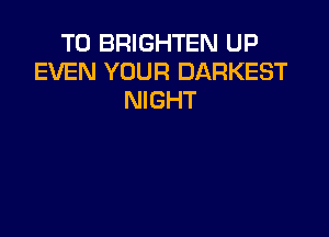 T0 BRIGHTEN UP
EVEN YOUR DARKEST
NIGHT