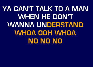 YA CAN'T TALK TO A MAN
WHEN HE DON'T
WANNA UNDERSTAND
VVHOA 00H VVHOA
N0 N0 N0