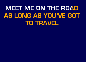 MEET ME ON THE ROAD
AS LONG AS YOU'VE GOT
TO TRAVEL