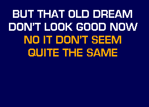 BUT THAT OLD DREAM
DON'T LOOK GOOD NOW
N0 IT DON'T SEEM
QUITE THE SAME